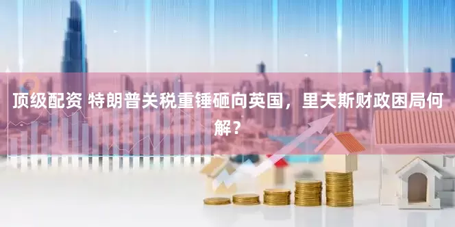 顶级配资 特朗普关税重锤砸向英国，里夫斯财政困局何解？