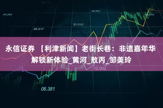 永信证券 【利津新闻】老街长巷：非遗嘉年华 解锁新体验_黄河_敖丙_邹美玲