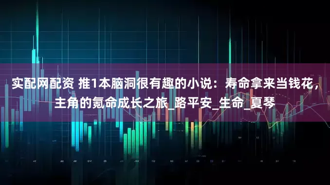 实配网配资 推1本脑洞很有趣的小说：寿命拿来当钱花，主角的氪命成长之旅_路平安_生命_夏琴
