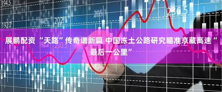 展鹏配资 “天路”传奇谱新篇 中国冻土公路研究瞄准京藏高速“最后一公里”