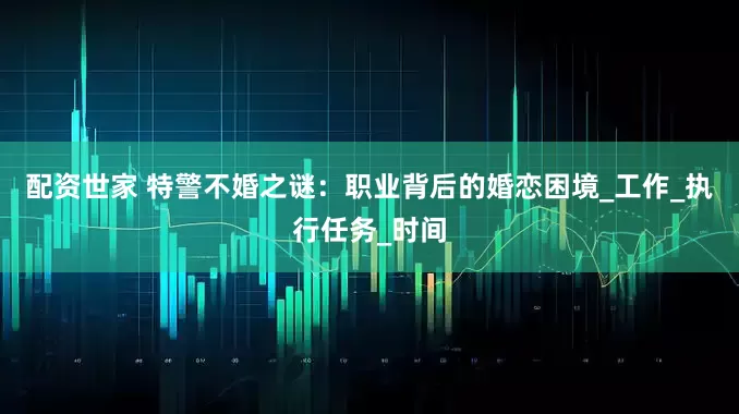 配资世家 特警不婚之谜：职业背后的婚恋困境_工作_执行任务_时间