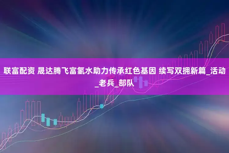 联富配资 晟达腾飞富氢水助力传承红色基因 续写双拥新篇_活动_老兵_部队