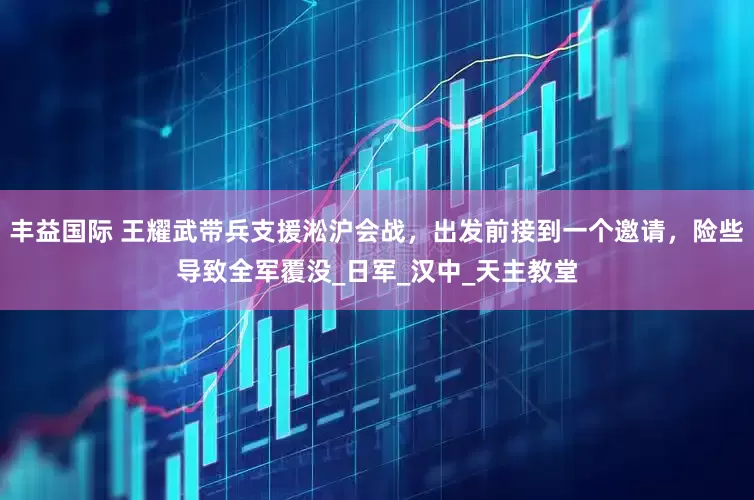 丰益国际 王耀武带兵支援淞沪会战，出发前接到一个邀请，险些导致全军覆没_日军_汉中_天主教堂