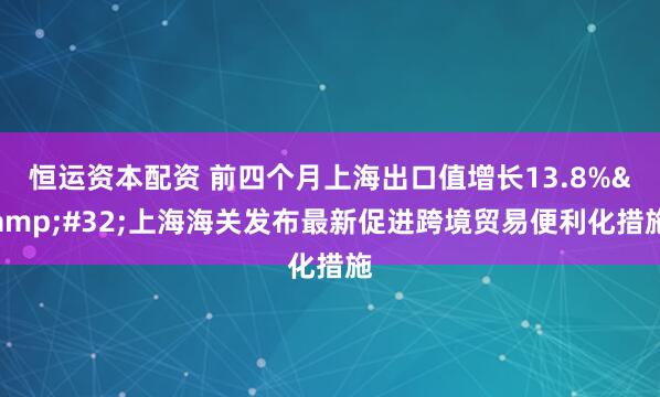 恒运资本配资 前四个月上海出口值增长13.8%&#32;上海海关发布最新促进跨境贸易便利化措施