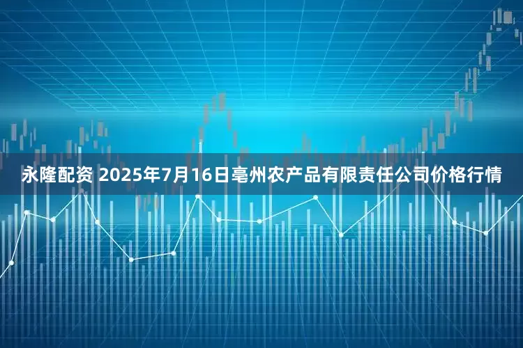 永隆配资 2025年7月16日亳州农产品有限责任公司价格行情