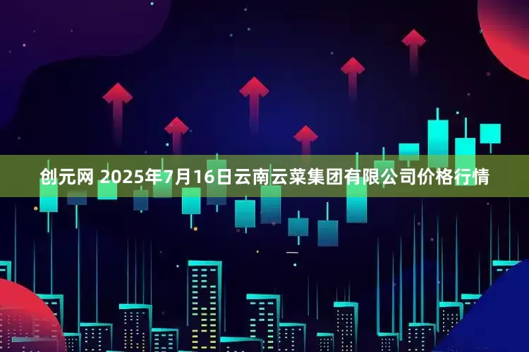 创元网 2025年7月16日云南云菜集团有限公司价格行情