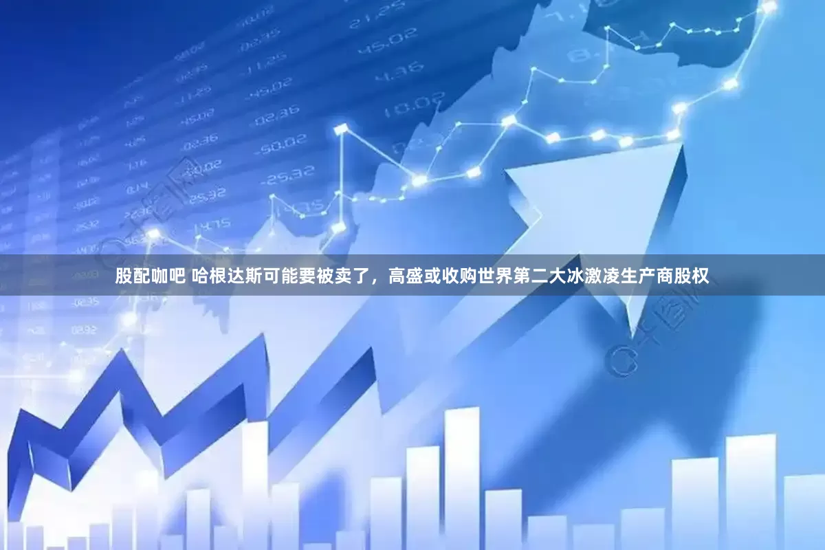 股配咖吧 哈根达斯可能要被卖了，高盛或收购世界第二大冰激凌生产商股权