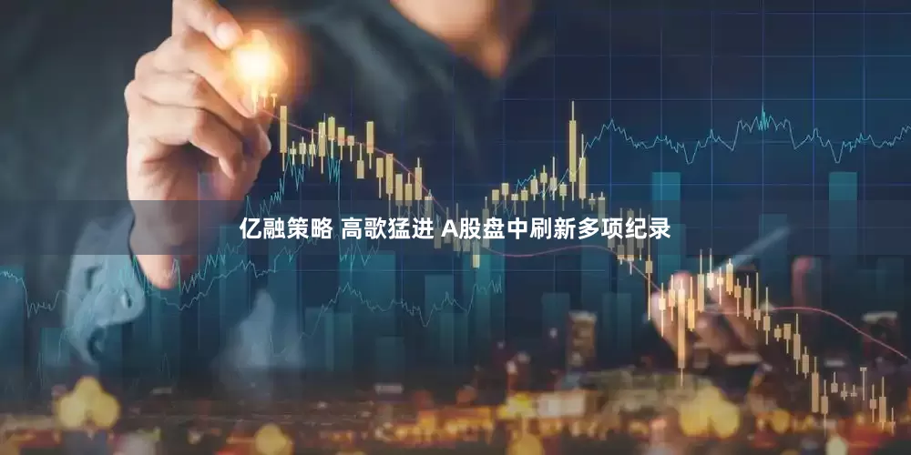 亿融策略 高歌猛进 A股盘中刷新多项纪录