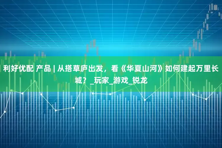 利好优配 产品 | 从搭草庐出发，看《华夏山河》如何建起万里长城？_玩家_游戏_锐龙