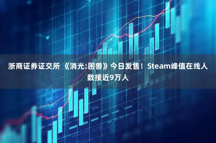 浙商证券证交所 《消光:困兽》今日发售！Steam峰值在线人数接近9万人