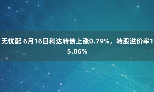 无忧配 6月16日科达转债上涨0.79%，转股溢价率15.06%